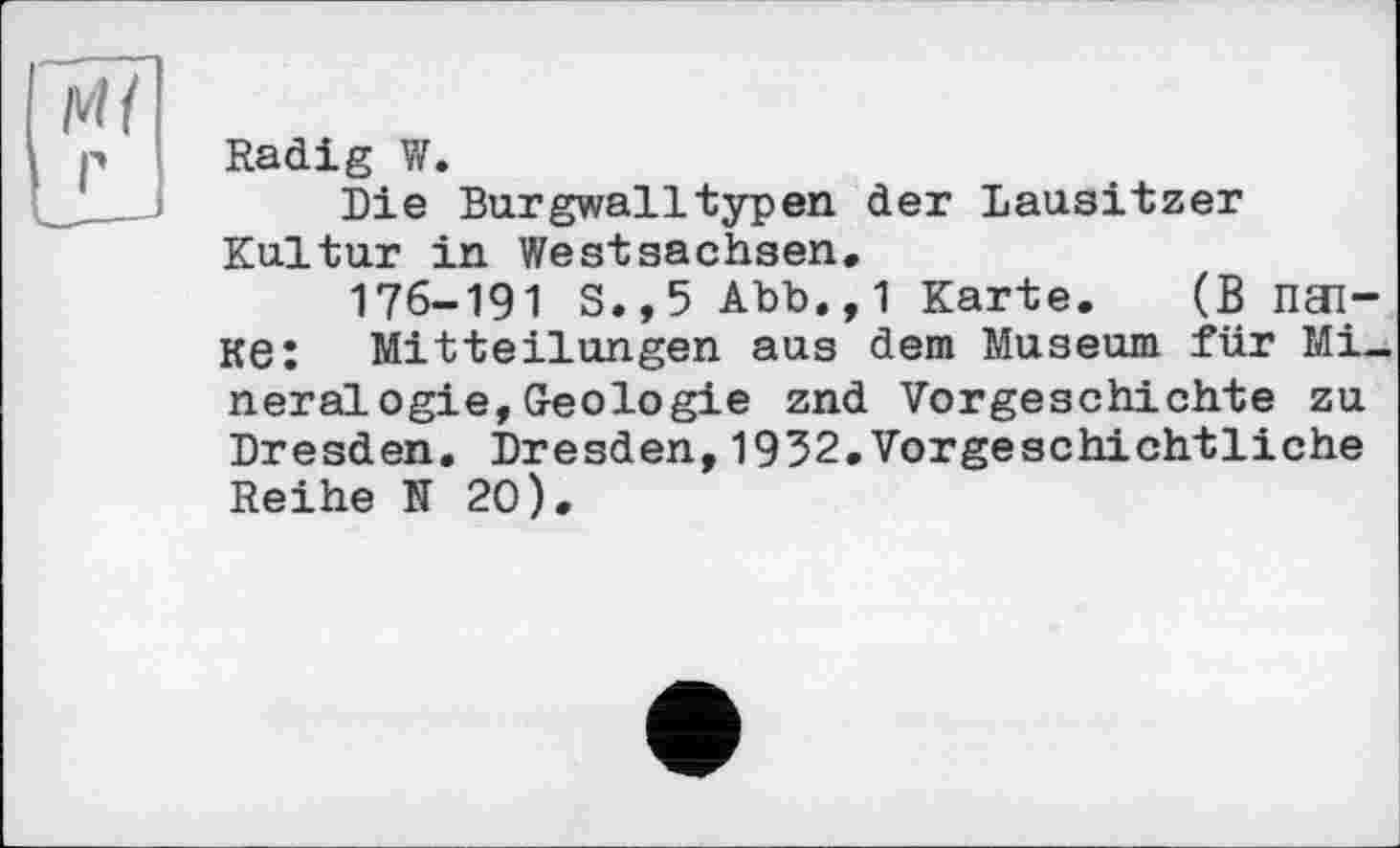 ﻿м/
Radi g V/.
Die Burgwalltypen der Lausitzer Kultur in Westsachsen,
176-191 S.,5 Abb,, 1 Karte. (В ПЭ1-Ke: Mitteilungen aus dem Museum für Mineralogie, Geologie znd Vorgeschichte zu Dresden. Dresden,1932.Vorgeschichtliche Reihe N 20).